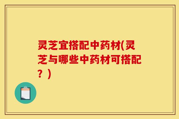 灵芝宜搭配中药材(灵芝与哪些中药材可搭配?)