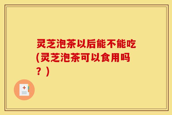 灵芝泡茶以后能不能吃(灵芝泡茶可以食用吗?)