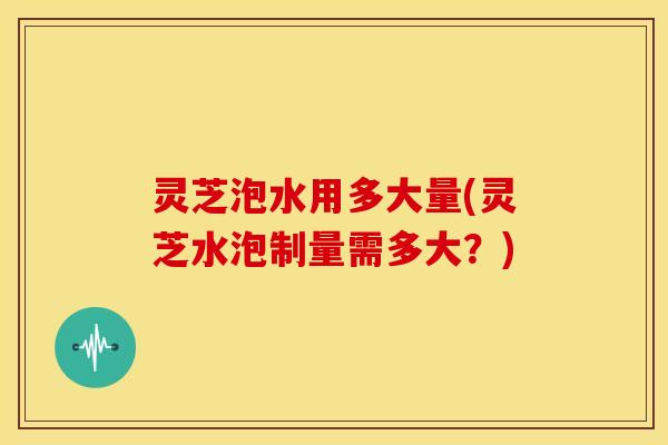 灵芝泡水用多大量(灵芝水泡制量需多大?)
