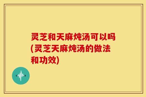 灵芝和天麻炖汤可以吗(灵芝天麻炖汤的做法和功效)