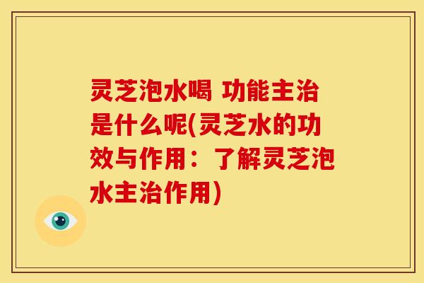 灵芝泡水喝 功能主治是什么呢(灵芝水的功效与作用:了解灵芝泡水主治作用)