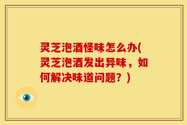 灵芝泡酒怪味怎么办(灵芝泡酒发出异味，如何解决味道问题？)