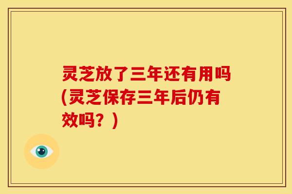 灵芝放了三年还有用吗(灵芝保存三年后仍有效吗?)