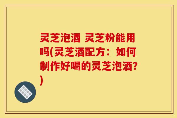 灵芝泡酒 灵芝粉能用吗(灵芝酒配方：如何制作好喝的灵芝泡酒？)