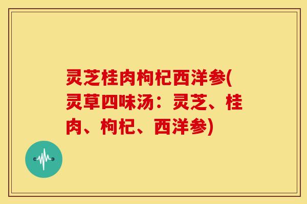 灵芝桂肉枸杞西洋参(灵草四味汤：灵芝、桂肉、枸杞、西洋参)