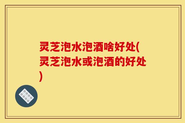 灵芝泡水泡酒啥好处(灵芝泡水或泡酒的好处)
