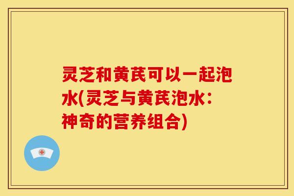 灵芝和黄芪可以一起泡水(灵芝与黄芪泡水:神奇的营养组合)