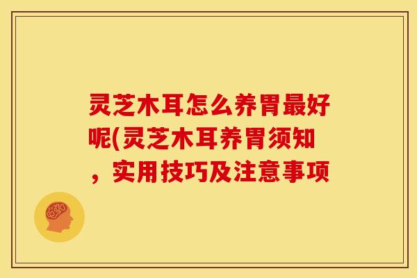 灵芝木耳怎么养胃最好呢(灵芝木耳养胃须知,实用技巧及注意事项
