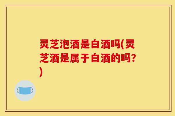 灵芝泡酒是白酒吗(灵芝酒是属于白酒的吗?)
