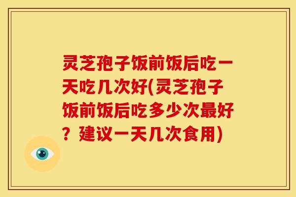 灵芝孢子饭前饭后吃一天吃几次好(灵芝孢子饭前饭后吃多少次最好?建议一天几次食用)