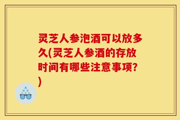 灵芝人参泡酒可以放多久(灵芝人参酒的存放时间有哪些注意事项？)