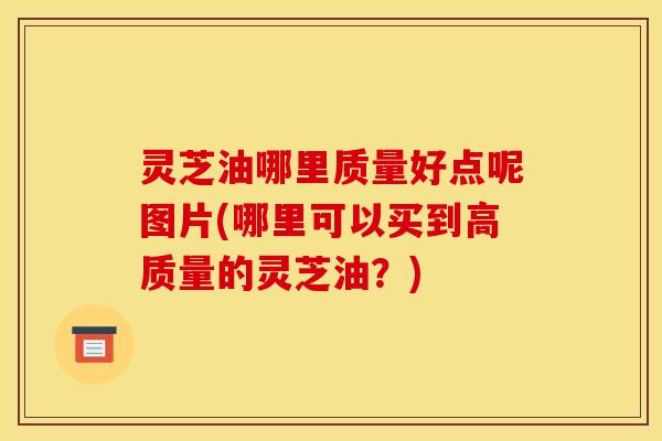 灵芝油哪里质量好点呢图片(哪里可以买到高质量的灵芝油?)