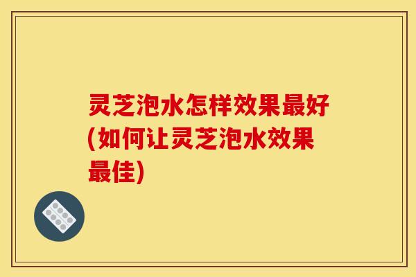 灵芝泡水怎样效果最好(如何让灵芝泡水效果最佳)