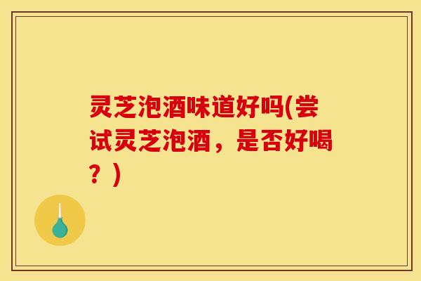 灵芝泡酒味道好吗(尝试灵芝泡酒，是否好喝？)