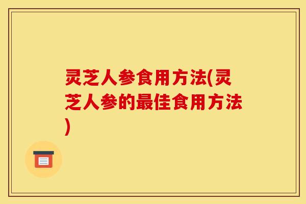 灵芝人参食用方法(灵芝人参的最佳食用方法)