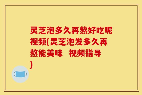 灵芝泡多久再熬好吃呢视频(灵芝泡发多久再熬能美味 视频指导)