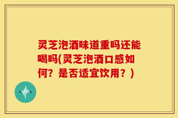灵芝泡酒味道重吗还能喝吗(灵芝泡酒口感如何？是否适宜饮用？)