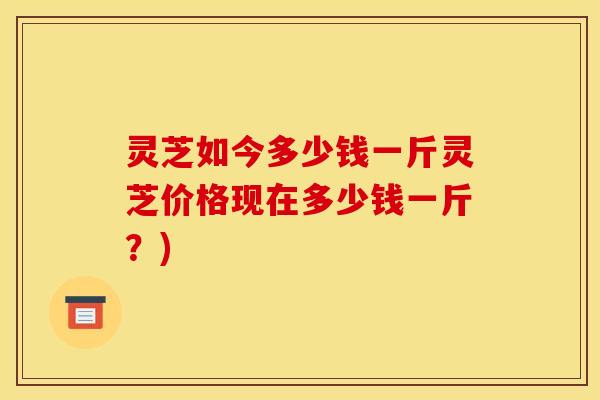 灵芝如今多少钱一斤灵芝价格现在多少钱一斤?)