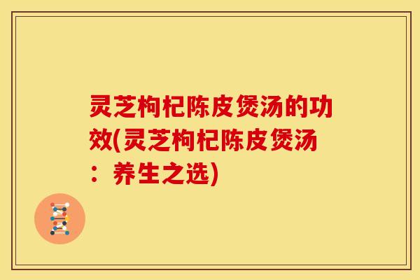 灵芝枸杞陈皮煲汤的功效(灵芝枸杞陈皮煲汤:养生之选)