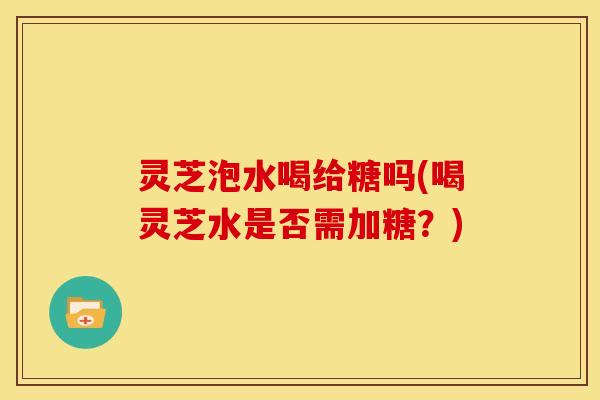 灵芝泡水喝给糖吗(喝灵芝水是否需加糖？)