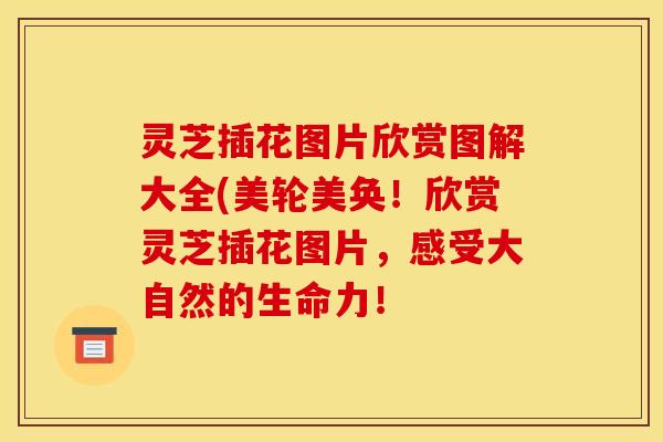 灵芝插花图片欣赏图解大全(美轮美奂！欣赏灵芝插花图片，感受大自然的生命力！