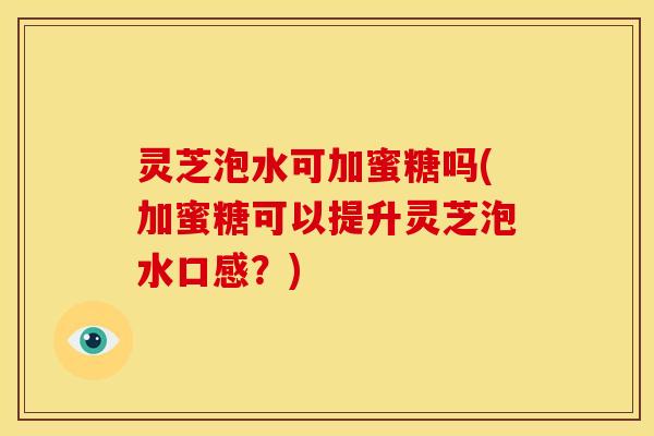 灵芝泡水可加蜜糖吗(加蜜糖可以提升灵芝泡水口感？)