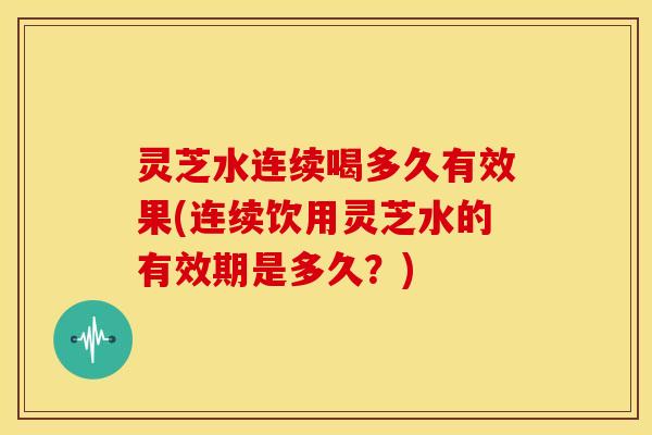 灵芝水连续喝多久有效果(连续饮用灵芝水的有效期是多久？)