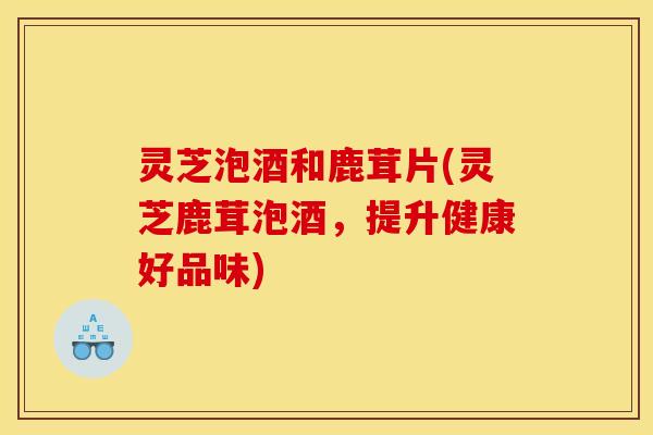 灵芝泡酒和鹿茸片(灵芝鹿茸泡酒,提升健康好品味)