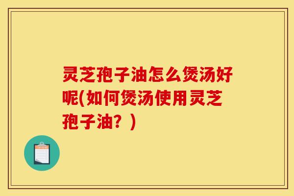 灵芝孢子油怎么煲汤好呢(如何煲汤使用灵芝孢子油?)