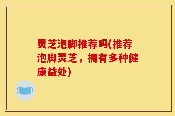 灵芝泡脚推荐吗(推荐泡脚灵芝，拥有多种健康益处)