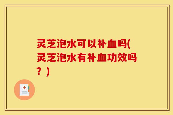 灵芝泡水可以补血吗(灵芝泡水有补血功效吗？)