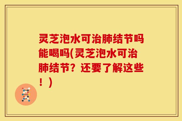 灵芝泡水可治肺结节吗能喝吗(灵芝泡水可治肺结节？还要了解这些！)