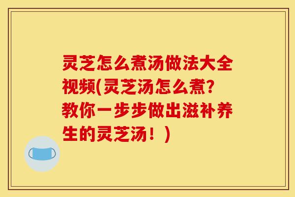 灵芝怎么煮汤做法大全视频(灵芝汤怎么煮?教你一步步做出滋补养生的灵芝汤!)