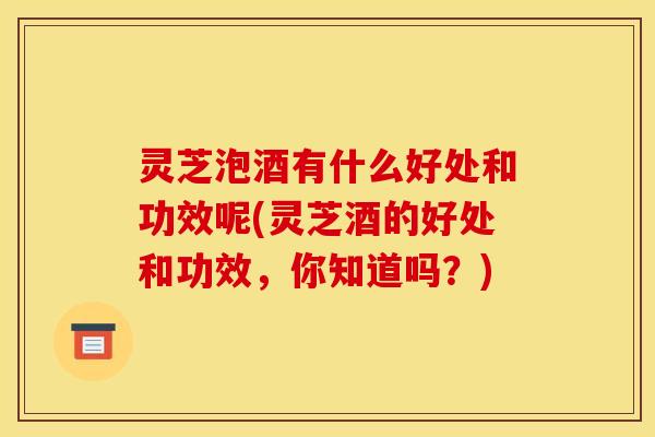 灵芝泡酒有什么好处和功效呢(灵芝酒的好处和功效,你知道吗?)