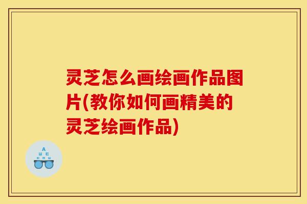 灵芝怎么画绘画作品图片(教你如何画精美的灵芝绘画作品)