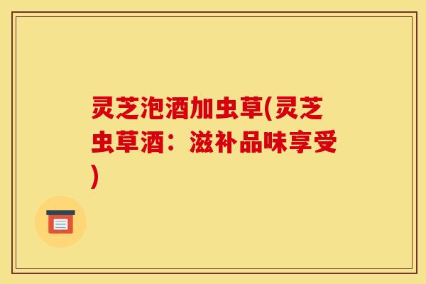 灵芝泡酒加虫草(灵芝虫草酒:滋补品味享受)