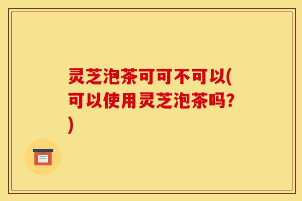 灵芝泡茶可可不可以(可以使用灵芝泡茶吗?)