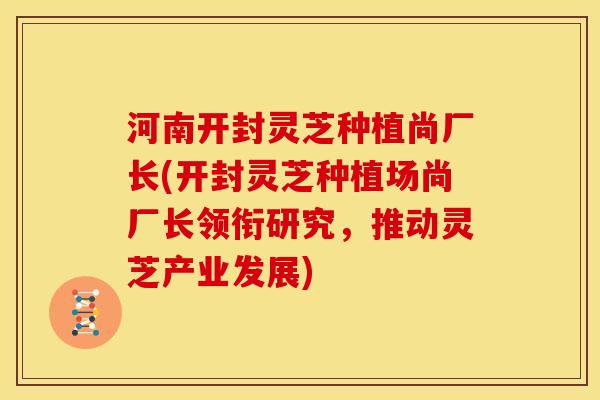 河南开封灵芝种植尚厂长(开封灵芝种植场尚厂长领衔研究,推动灵芝产业发展)