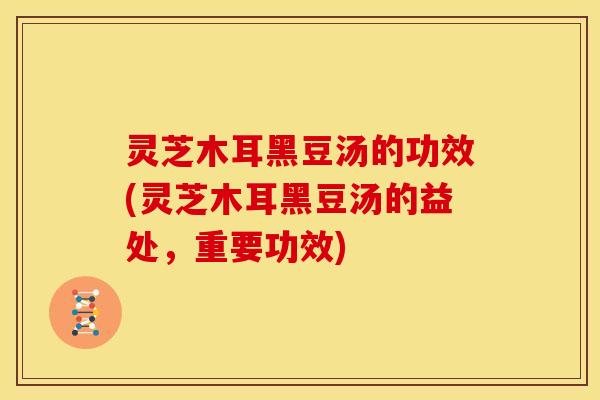灵芝木耳黑豆汤的功效(灵芝木耳黑豆汤的益处，重要功效)