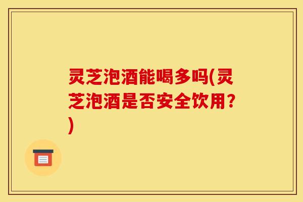 灵芝泡酒能喝多吗(灵芝泡酒是否安全饮用?)