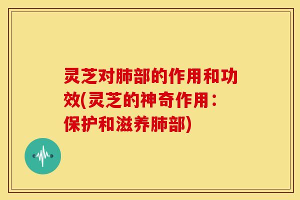 灵芝对肺部的作用和功效(灵芝的神奇作用:保护和滋养肺部)