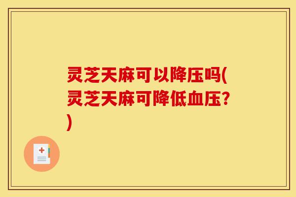 灵芝天麻可以降压吗(灵芝天麻可降低血压?)