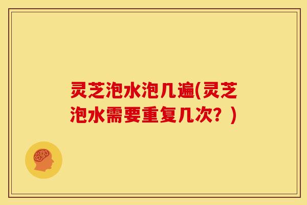灵芝泡水泡几遍(灵芝泡水需要重复几次?)