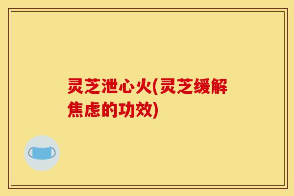 灵芝泄心火(灵芝缓解焦虑的功效)