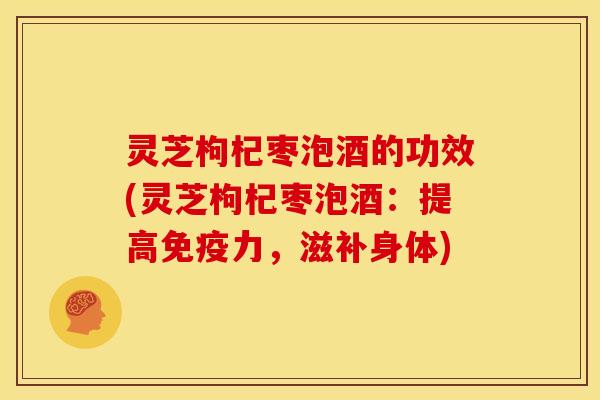 灵芝枸杞枣泡酒的功效(灵芝枸杞枣泡酒：提高免疫力，滋补身体)