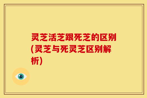 灵芝活芝跟死芝的区别(灵芝与死灵芝区别解析)