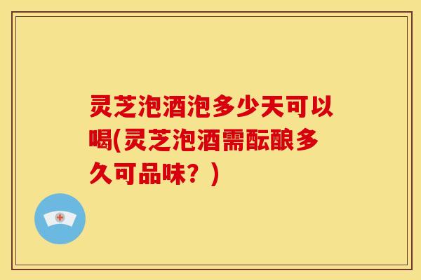 灵芝泡酒泡多少天可以喝(灵芝泡酒需酝酿多久可品味？)