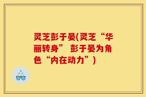 灵芝彭于晏(灵芝“华丽转身” 彭于晏为角色“内在动力”)