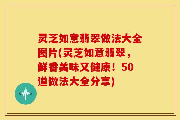 灵芝如意翡翠做法大全图片(灵芝如意翡翠,鲜香美味又健康!50道做法大全分享)