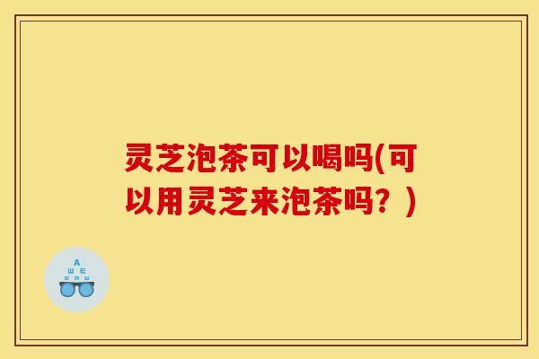灵芝泡茶可以喝吗(可以用灵芝来泡茶吗?)